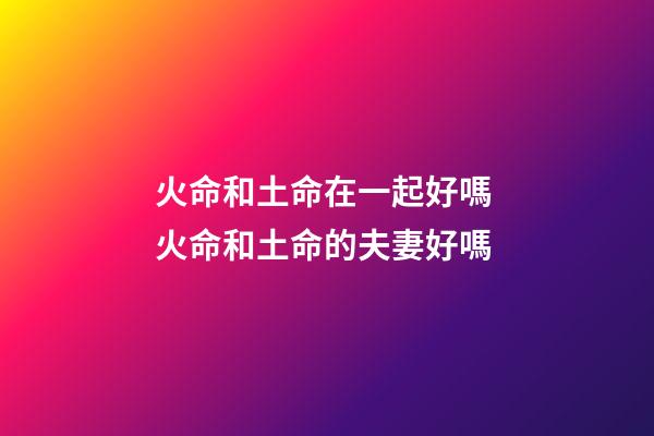 火命和土命在一起好嗎 火命和土命的夫妻好嗎-第1張-觀點-玄機派